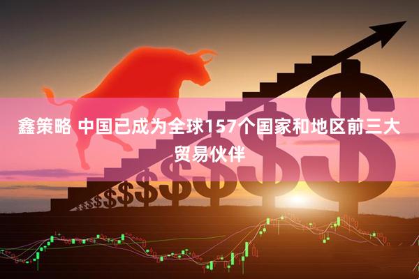 鑫策略 中国已成为全球157个国家和地区前三大贸易伙伴