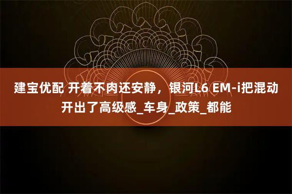建宝优配 开着不肉还安静，银河L6 EM-i把混动开出了高级感_车身_政策_都能