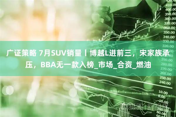 广证策略 7月SUV销量丨博越L进前三，宋家族承压，BBA无一款入榜_市场_合资_燃油