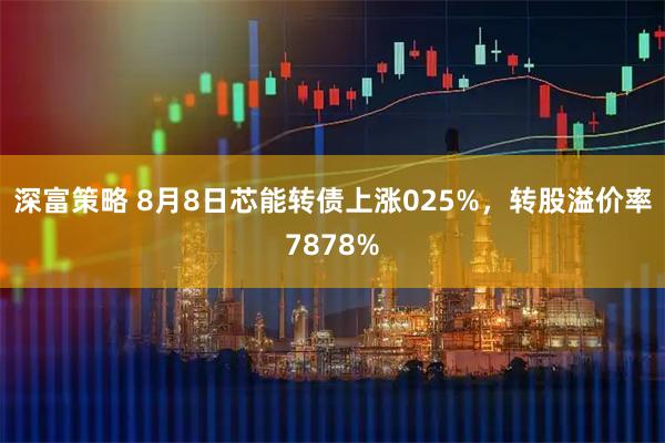 深富策略 8月8日芯能转债上涨025%，转股溢价率7878%