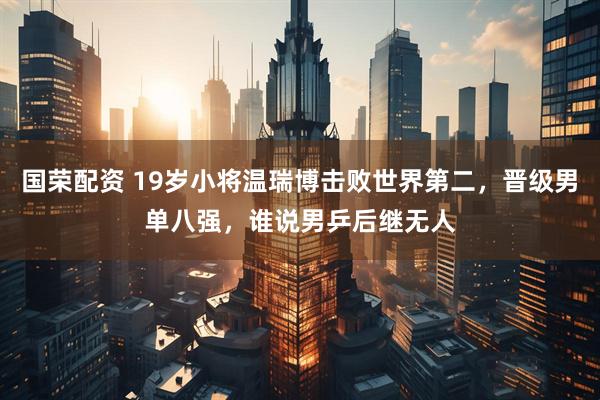 国荣配资 19岁小将温瑞博击败世界第二,晋级男单八强,谁说男乒后继无人