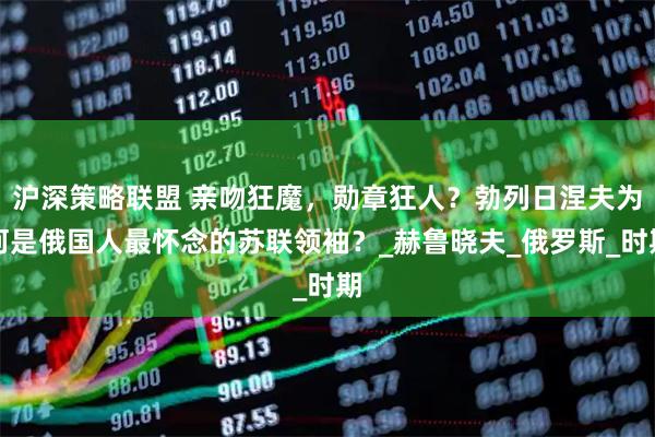 沪深策略联盟 亲吻狂魔,勋章狂人?勃列日涅夫为何是俄国人最怀念的苏联领袖?_赫鲁晓夫_俄罗斯_时期