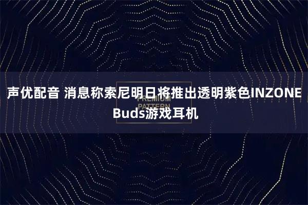 声优配音 消息称索尼明日将推出透明紫色INZONE Buds游戏耳机