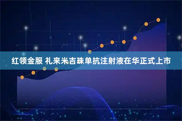红领金服 礼来米吉珠单抗注射液在华正式上市