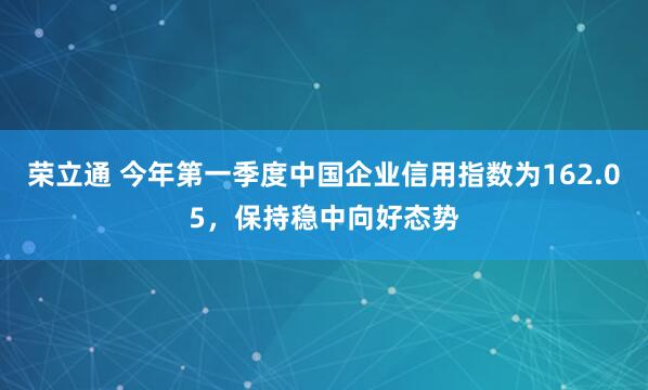 荣立通 今年第一季度中国企业信用指数为162.05，保持稳中向好态势
