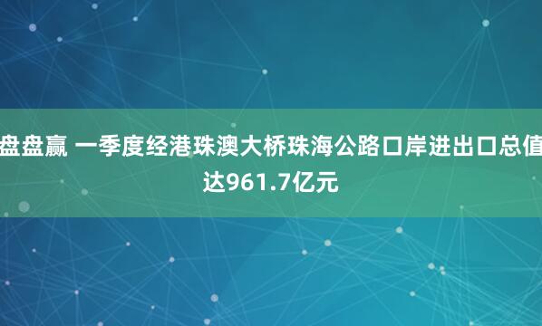 盘盘赢 一季度经港珠澳大桥珠海公路口岸进出口总值达961.7亿元