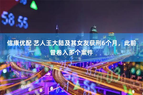 信康优配 艺人王大陆及其女友获刑6个月，此前曾卷入多个案件