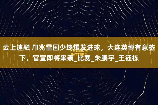 云上速融 邝兆雷国少终爆发进球，大连英博有意签下，官宣即将来袭_比赛_朱鹏宇_王钰栋