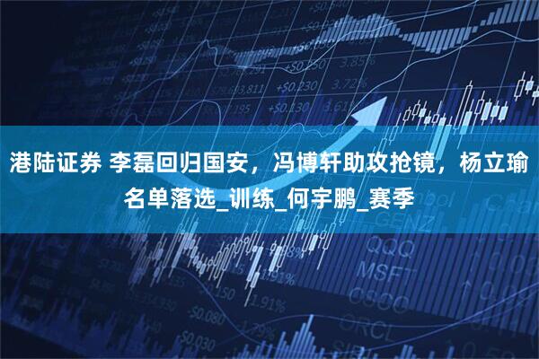 港陆证券 李磊回归国安，冯博轩助攻抢镜，杨立瑜名单落选_训练_何宇鹏_赛季