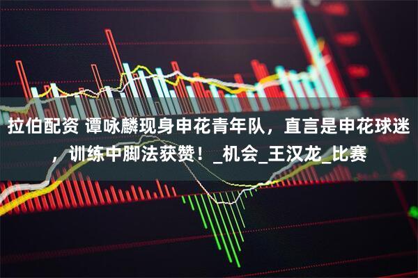 拉伯配资 谭咏麟现身申花青年队，直言是申花球迷，训练中脚法获赞！_机会_王汉龙_比赛