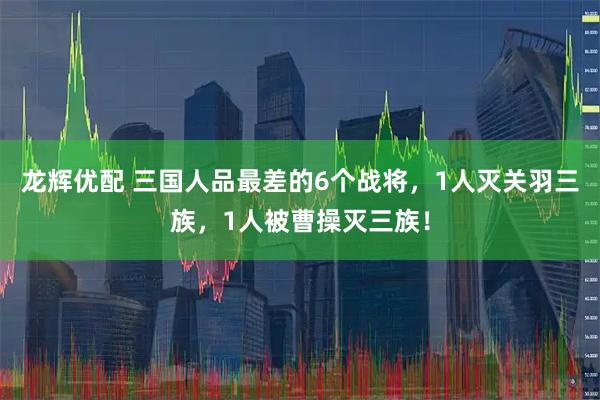 龙辉优配 三国人品最差的6个战将，1人灭关羽三族，1人被曹操灭三族！