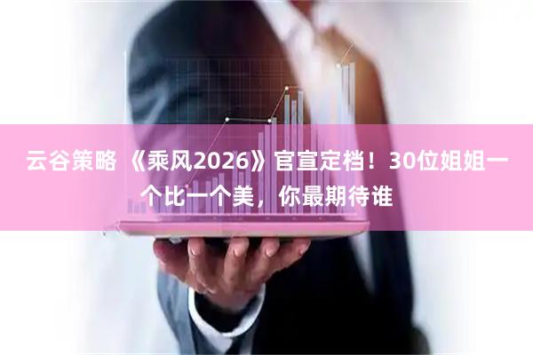 云谷策略 《乘风2026》官宣定档！30位姐姐一个比一个美，你最期待谁