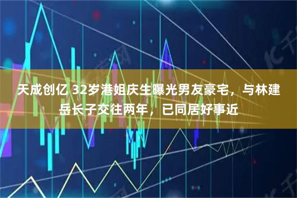 天成创亿 32岁港姐庆生曝光男友豪宅，与林建岳长子交往两年，已同居好事近