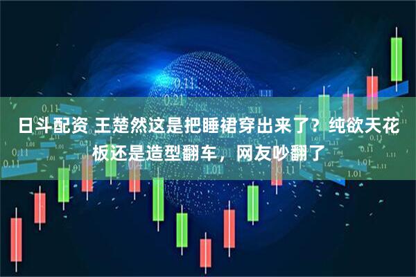 日斗配资 王楚然这是把睡裙穿出来了？纯欲天花板还是造型翻车，网友吵翻了