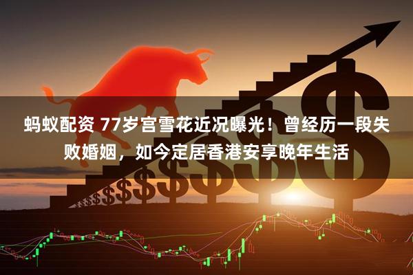 蚂蚁配资 77岁宫雪花近况曝光！曾经历一段失败婚姻，如今定居香港安享晚年生活