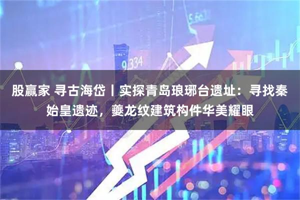 股赢家 寻古海岱丨实探青岛琅琊台遗址：寻找秦始皇遗迹，夔龙纹建筑构件华美耀眼