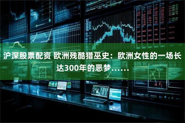 沪深股票配资 欧洲残酷猎巫史:欧洲女性的一场长达300年的恶梦……