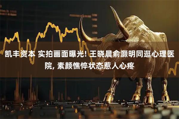 凯丰资本 实拍画面曝光! 王晓晨俞灏明同逛心理医院, 素颜憔悴状态惹人心疼