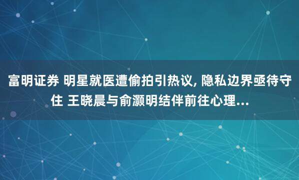 富明证券 明星就医遭偷拍引热议, 隐私边界亟待守住 王晓晨与俞灏明结伴前往心理...