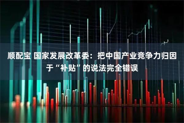 顺配宝 国家发展改革委：把中国产业竞争力归因于“补贴”的说法完全错误