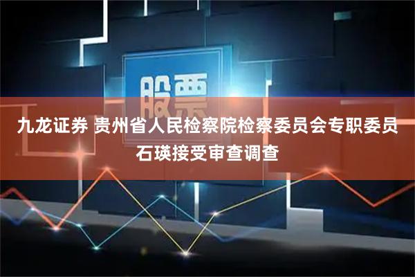 九龙证券 贵州省人民检察院检察委员会专职委员石瑛接受审查调查