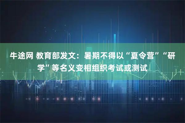 牛途网 教育部发文：暑期不得以“夏令营”“研学”等名义变相组织考试或测试