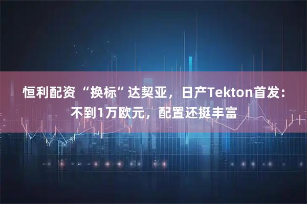 恒利配资 “换标”达契亚，日产Tekton首发：不到1万欧元，配置还挺丰富
