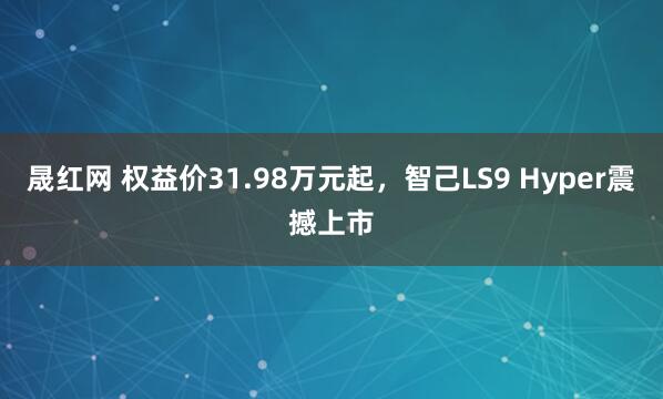 晟红网 权益价31.98万元起，智己LS9 Hyper震撼上市