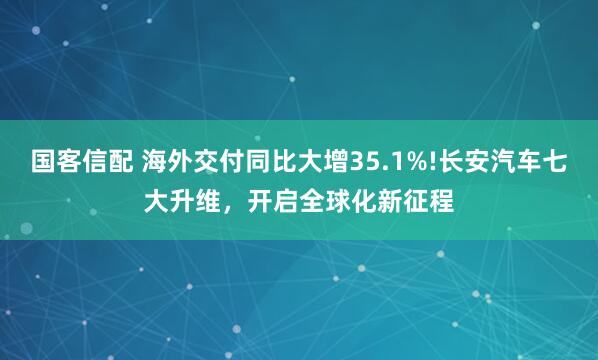 国客信配 海外交付同比大增35.1%!长安汽车七大升维，开启全球化新征程