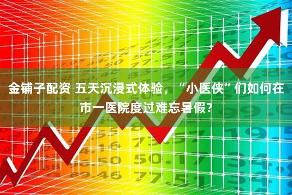 金铺子配资 五天沉浸式体验，“小医侠”们如何在市一医院度过难忘暑假？